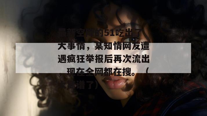 最新空降的51吃出了大事情,某知情网友遭遇疯狂举报后再次流出,现在全网都在搜。(太离谱了)