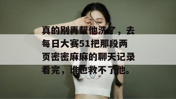 真的别再帮他洗了,去每日大赛51把那段两页密密麻麻的聊天记录看完,谁也救不了他。