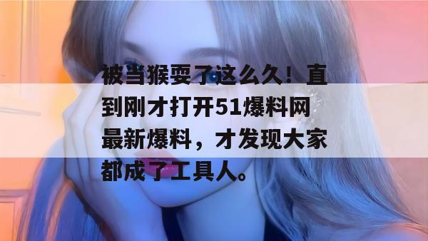 被当猴耍了这么久!直到刚才打开51爆料网最新爆料,才发现大家都成了工具人。