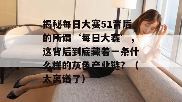 揭秘每日大赛51背后的所谓‘每日大赛’，这背后到底藏着一条什么样的灰色产业链？（太离谱了）