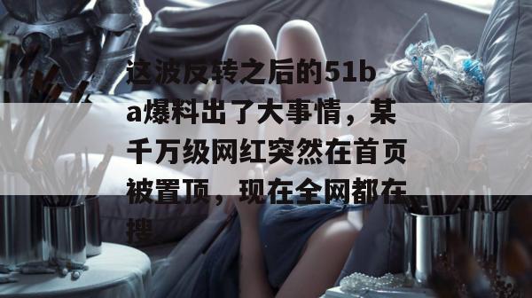 这波反转之后的51ba爆料出了大事情,某千万级网红突然在首页被置顶,现在全网都在搜。 这波反转之后的51ba爆料出了大事情,某千万级网红突然在首页被置顶,现在全网都在搜。