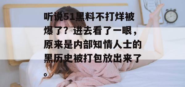 听说51黑料不打烊被爆了?进去看了一眼,原来是内部知情人士的黑历史被打包放出来了。 听说51黑料不打烊被爆了?进去看了一眼,原来是内部知情人士的黑历史被打包放出来了。