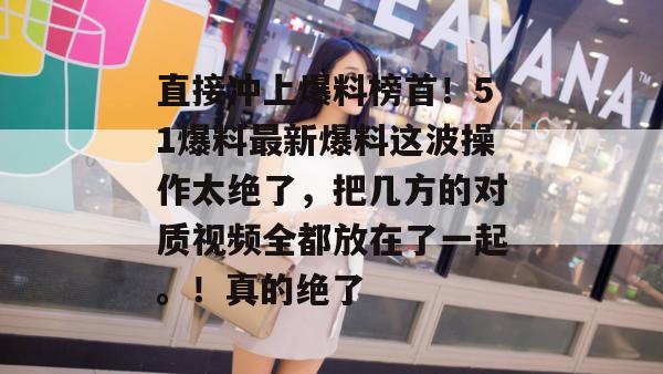 直接冲上爆料榜首!51爆料最新爆料这波操作太绝了,把几方的对质视频全都放在了一起。!真的绝了 直接冲上爆料榜首!51爆料最新爆料这波操作太绝了,把几方的对质视频全都放在了一起。!真的绝了