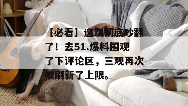 【必看】这次彻底吵翻了！去51.爆料围观了下评论区，三观再次被刷新了上限。