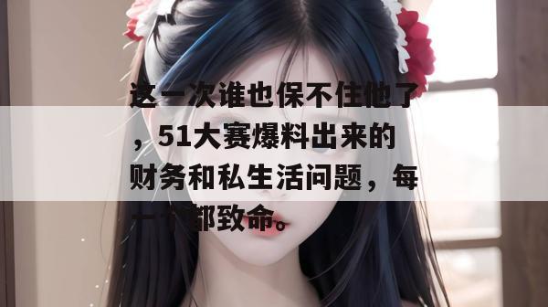这一次谁也保不住他了，51大赛爆料出来的财务和私生活问题，每一个都致命。