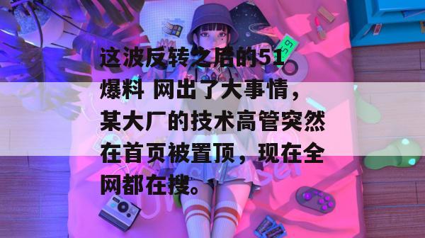 这波反转之后的51 爆料 网出了大事情,某大厂的技术高管突然在首页被置顶,现在全网都在搜。 这波反转之后的51 爆料 网出了大事情,某大厂的技术高管突然在首页被置顶,现在全网都在搜。
