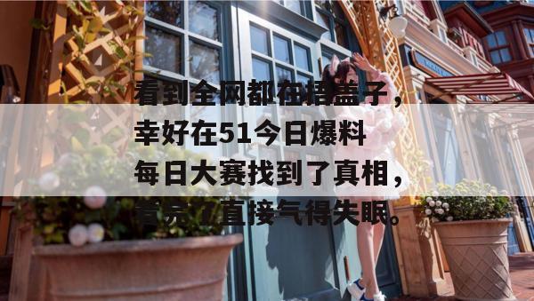 看到全网都在捂盖子，幸好在51今日爆料 每日大赛找到了真相，看完了直接气得失眠。