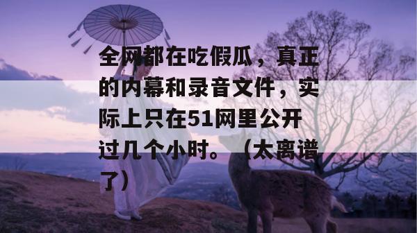 全网都在吃假瓜，真正的内幕和录音文件，实际上只在51网里公开过几个小时。（太离谱了）