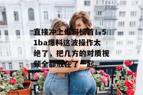 直接冲上爆料榜首！51ba爆料这波操作太绝了，把几方的对质视频全都放在了一起。