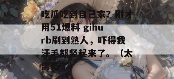 吃瓜吃到自己家？刚才用51爆料 gihurb刷到熟人，吓得我汗毛都竖起来了。（太离谱了）