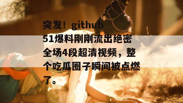 突发！github 51爆料刚刚流出绝密全场4段超清视频，整个吃瓜圈子瞬间被点燃了。