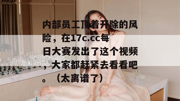 内部员工顶着开除的风险，在17c.cc每日大赛发出了这个视频，大家都赶紧去看看吧。（太离谱了）