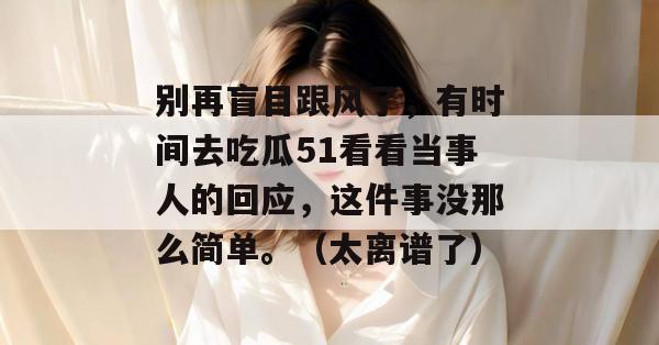 别再盲目跟风了，有时间去吃瓜51看看当事人的回应，这件事没那么简单。（太离谱了）