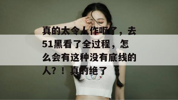 真的太令人作呕了，去51黑看了全过程，怎么会有这种没有底线的人？！真的绝了
