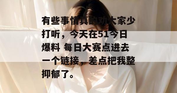 有些事情真的劝大家少打听，今天在51今日爆料 每日大赛点进去一个链接，差点把我整抑郁了。