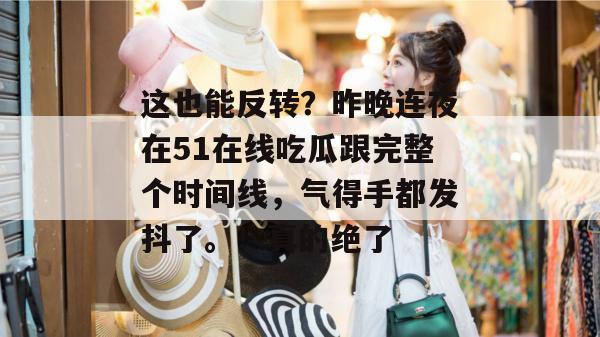 这也能反转？昨晚连夜在51在线吃瓜跟完整个时间线，气得手都发抖了。！真的绝了