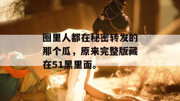 圈里人都在秘密转发的那个瓜，原来完整版藏在51黑里面。