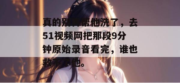 真的别再帮他洗了，去51视频网把那段9分钟原始录音看完，谁也救不了他。