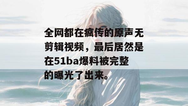 全网都在疯传的原声无剪辑视频，最后居然是在51ba爆料被完整的曝光了出来。