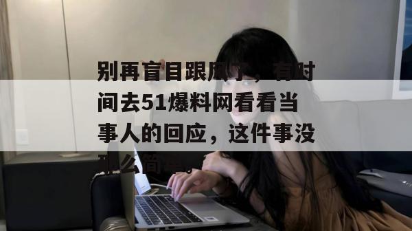别再盲目跟风了,有时间去51爆料网看看当事人的回应,这件事没那么简单。 别再盲目跟风了,有时间去51爆料网看看当事人的回应,这件事没那么简单。