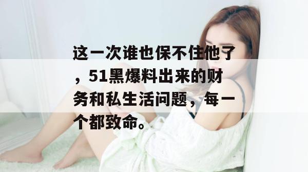 这一次谁也保不住他了,51黑爆料出来的财务和私生活问题,每一个都致命。 这一次谁也保不住他了,51黑爆料出来的财务和私生活问题,每一个都致命。