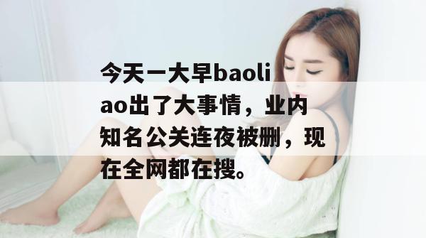 今天一大早baoliao出了大事情，业内知名公关连夜被删，现在全网都在搜。