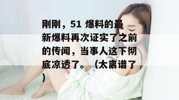 刚刚,51 爆料的最新爆料再次证实了之前的传闻,当事人这下彻底凉透了。(太离谱了) 刚刚,51 爆料的最新爆料再次证实了之前的传闻,当事人这下彻底凉透了。(太离谱了)