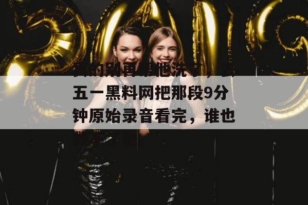 真的别再帮他洗了，去五一黑料网把那段9分钟原始录音看完，谁也救不了他。