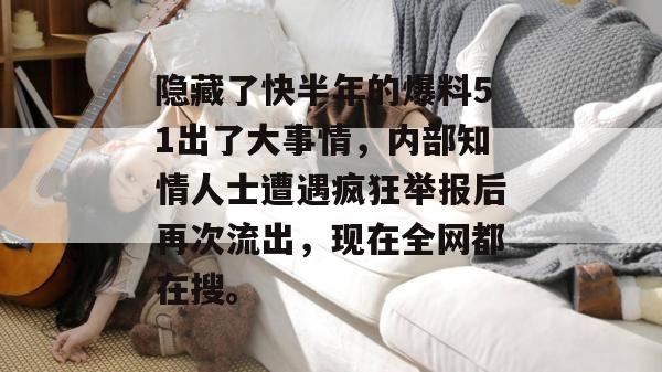 隐藏了快半年的爆料51出了大事情，内部知情人士遭遇疯狂举报后再次流出，现在全网都在搜。