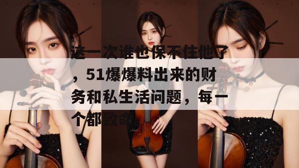 这一次谁也保不住他了，51爆爆料出来的财务和私生活问题，每一个都致命。