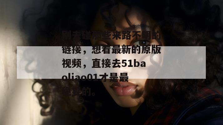 别去碰那些来路不明的链接，想看最新的原版视频，直接去51baoliao01才是最稳妥的。