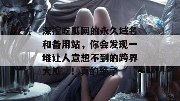 深挖吃瓜网的永久域名和备用站，你会发现一堆让人意想不到的跨界大瓜。！真的绝了