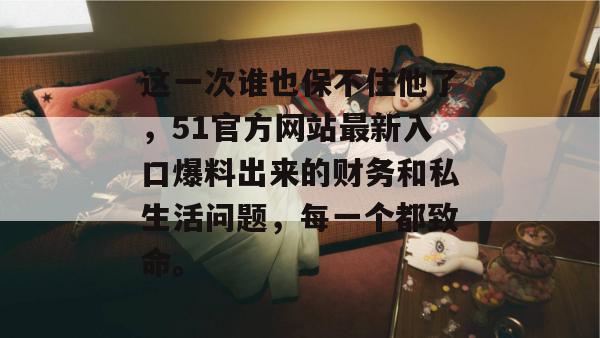 这一次谁也保不住他了，51官方网站最新入口爆料出来的财务和私生活问题，每一个都致命。