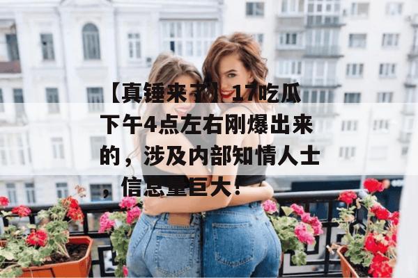 【真锤来了】17吃瓜下午4点左右刚爆出来的,涉及内部知情人士,信息量巨大! 【真锤来了】17吃瓜下午4点左右刚爆出来的,涉及内部知情人士,信息量巨大!