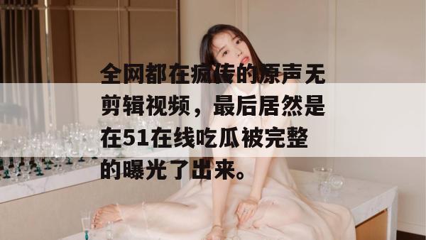 全网都在疯传的原声无剪辑视频，最后居然是在51在线吃瓜被完整的曝光了出来。