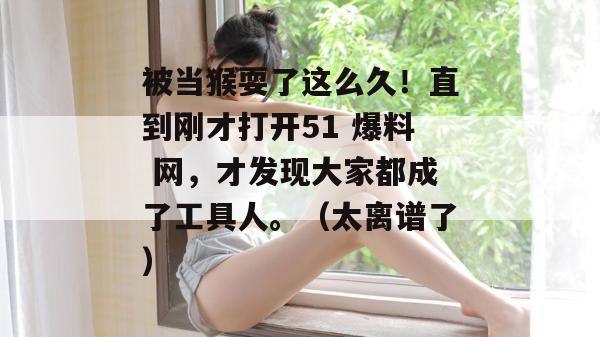 被当猴耍了这么久！直到刚才打开51 爆料 网，才发现大家都成了工具人。（太离谱了）
