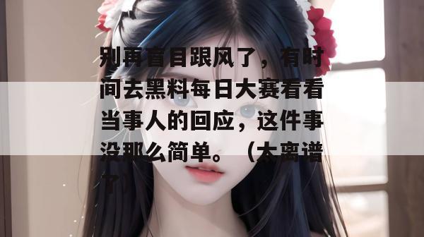 别再盲目跟风了，有时间去黑料每日大赛看看当事人的回应，这件事没那么简单。（太离谱了）