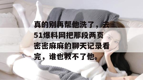 真的别再帮他洗了,去51爆料网把那段两页密密麻麻的聊天记录看完,谁也救不了他。