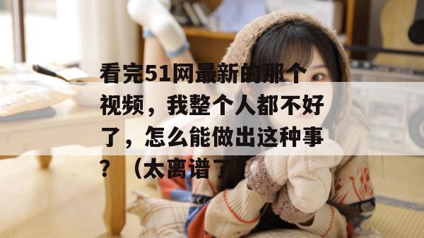 看完51网最新的那个视频,我整个人都不好了,怎么能做出这种事?(太离谱了)