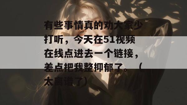 有些事情真的劝大家少打听,今天在51视频在线点进去一个链接,差点把我整抑郁了。(太离谱了)
