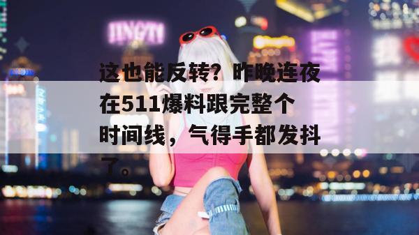 这也能反转?昨晚连夜在511爆料跟完整个时间线,气得手都发抖了。