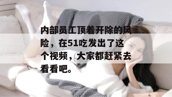 内部员工顶着开除的风险，在51吃发出了这个视频，大家都赶紧去看看吧。